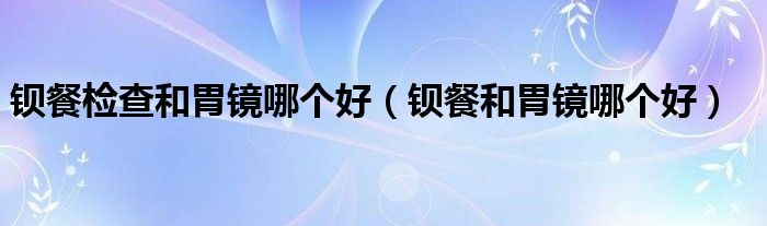 钡餐检查和胃镜哪个好（钡餐和胃镜哪个好）