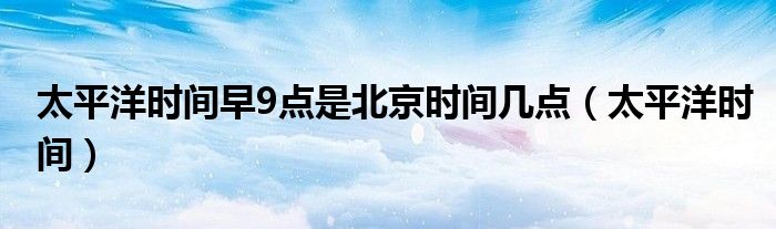 太平洋时间早9点是北京时间几点（太平洋时间）
