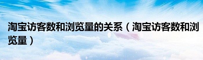 淘宝访客数和浏览量的关系（淘宝访客数和浏览量）