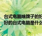 台式电脑啥牌子的好（最好的台式电脑是什么牌子的,现在最好的台式电脑是什么牌子）
