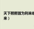 天下熙熙皆为利来感悟（天下攘攘皆为利往天下熙熙皆为利来）