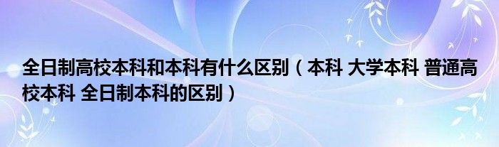 全日制高校本科和本科有什么区别（本科 大学本科 普通高校本科 全日制本科的区别）