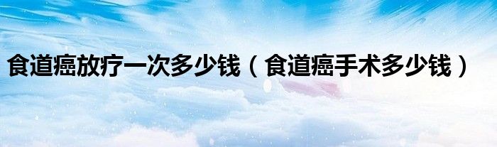 食道癌放疗一次多少钱（食道癌手术多少钱）