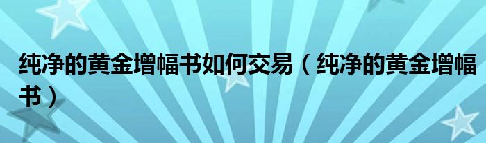 纯净的黄金增幅书如何交易（纯净的黄金增幅书）