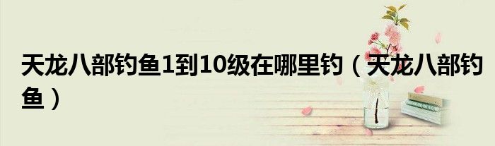 天龙八部钓鱼1到10级在哪里钓（天龙八部钓鱼）