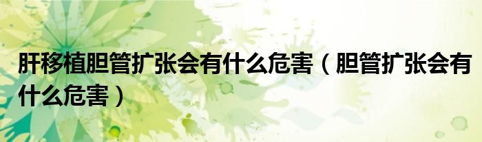肝移植胆管扩张会有什么危害（胆管扩张会有什么危害）