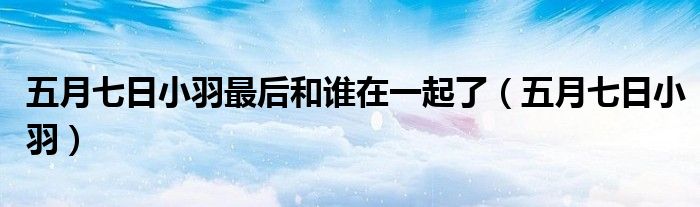 五月七日小羽最后和谁在一起了（五月七日小羽）