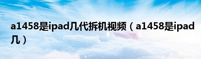 a1458是ipad几代拆机视频（a1458是ipad几）