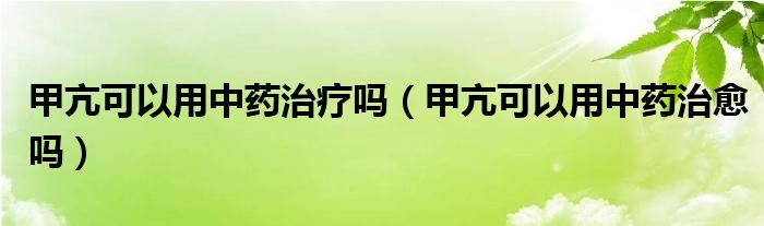 甲亢可以用中药治疗吗（甲亢可以用中药治愈吗）
