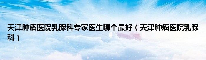 天津肿瘤医院乳腺科专家医生哪个最好（天津肿瘤医院乳腺科）