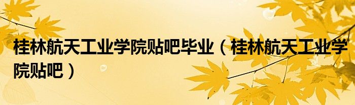 桂林航天工业学院贴吧毕业（桂林航天工业学院贴吧）
