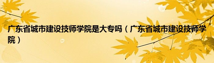 广东省城市建设技师学院是大专吗（广东省城市建设技师学院）