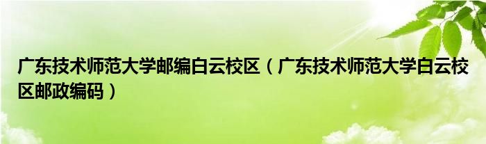 广东技术师范大学邮编白云校区（广东技术师范大学白云校区邮政编码）