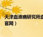 天津血液病研究所血液病医院官网挂号（天津血液病研究所官网）