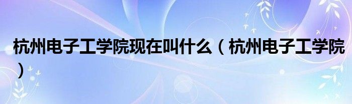 杭州电子工学院现在叫什么（杭州电子工学院）