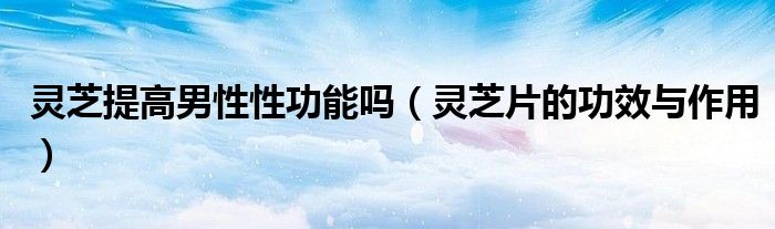 灵芝提高男性性功能吗（灵芝片的功效与作用）
