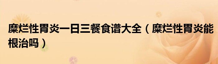 糜烂性胃炎一日三餐食谱大全（糜烂性胃炎能根治吗）