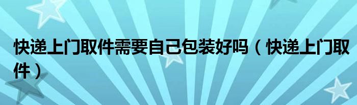 快递上门取件需要自己包装好吗（快递上门取件）