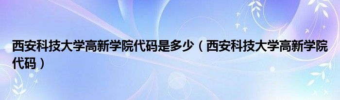 西安科技大学高新学院代码是多少（西安科技大学高新学院代码）