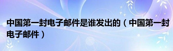 中国第一封电子邮件是谁发出的（中国第一封电子邮件）