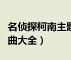 名侦探柯南主题曲大全最新（名侦探柯南主题曲大全）