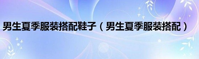 男生夏季服装搭配鞋子（男生夏季服装搭配）