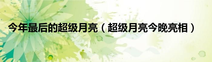 今年最后的超级月亮（超级月亮今晚亮相）