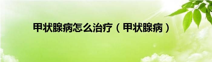 甲状腺病怎么治疗（甲状腺病）
