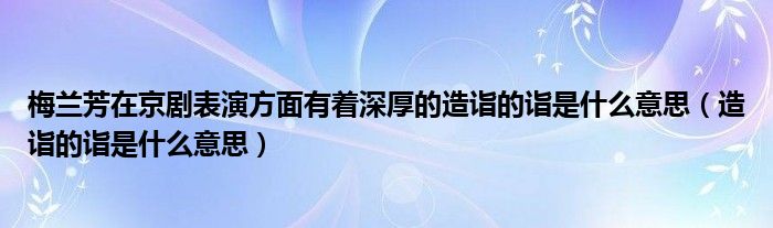 梅兰芳在京剧表演方面有着深厚的造诣的诣是什么意思（造诣的诣是什么意思）