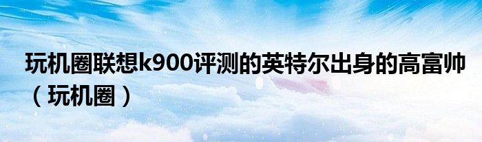 玩机圈联想k900评测的英特尔出身的高富帅（玩机圈）