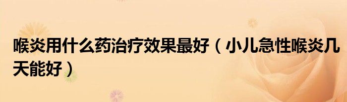 喉炎用什么药治疗效果最好（小儿急性喉炎几天能好）