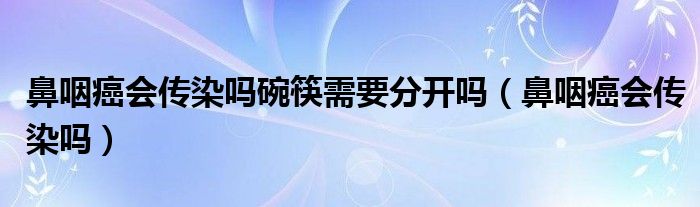 鼻咽癌会传染吗碗筷需要分开吗（鼻咽癌会传染吗）