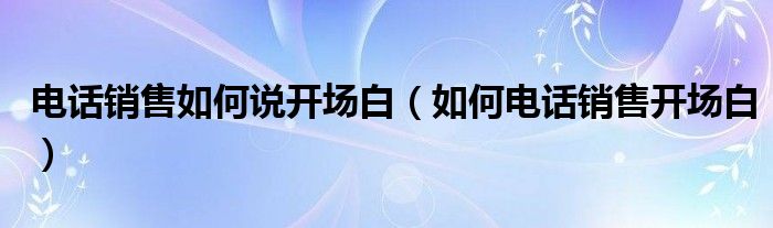 电话销售如何说开场白（如何电话销售开场白）
