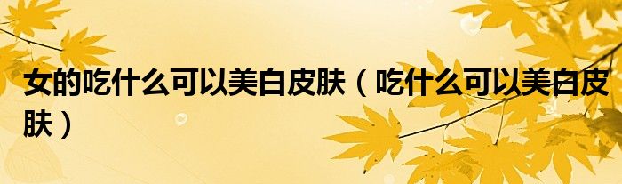 女的吃什么可以美白皮肤（吃什么可以美白皮肤）