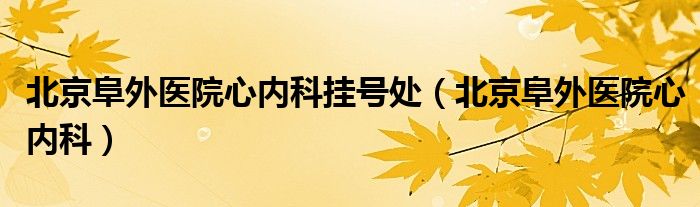 北京阜外医院心内科挂号处（北京阜外医院心内科）
