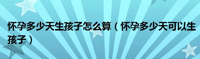 怀孕多少天生孩子怎么算（怀孕多少天可以生孩子）
