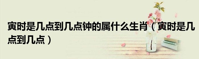 寅时是几点到几点钟的属什么生肖（寅时是几点到几点）