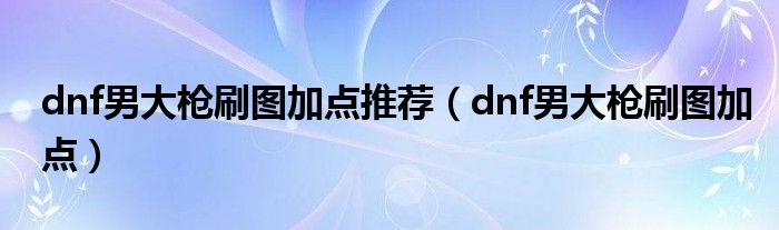 dnf男大枪刷图加点推荐（dnf男大枪刷图加点）