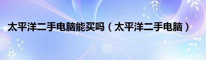 太平洋二手电脑能买吗（太平洋二手电脑）