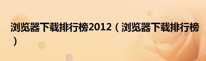 浏览器下载排行榜2012（浏览器下载排行榜）