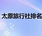 太原旅行社排名榜及电话（太原旅行社排名）