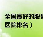 全国最好的股骨头坏死医院排名（股骨头坏死医院排名）