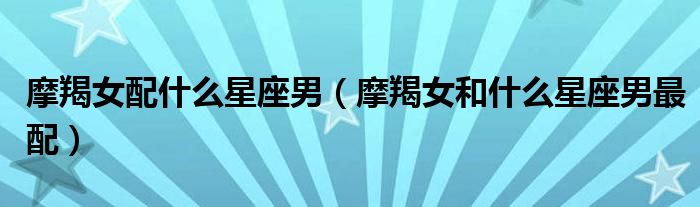 摩羯女配什么星座男（摩羯女和什么星座男最配）