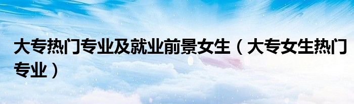 大专热门专业及就业前景女生（大专女生热门专业）