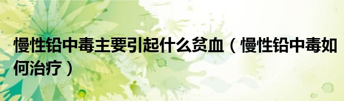 慢性铅中毒主要引起什么贫血（慢性铅中毒如何治疗）