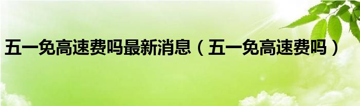 五一免高速费吗最新消息（五一免高速费吗）