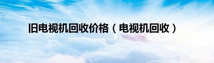 旧电视机回收价格（电视机回收）