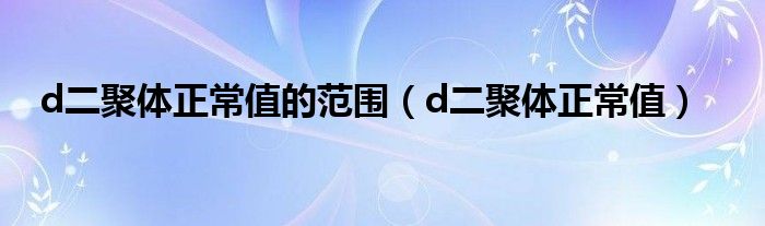 d二聚体正常值的范围（d二聚体正常值）