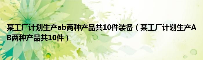 某工厂计划生产ab两种产品共10件装备（某工厂计划生产AB两种产品共10件）