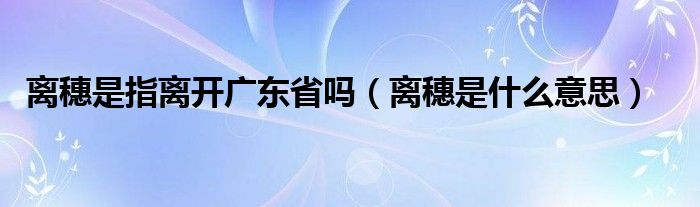 离穗是指离开广东省吗（离穗是什么意思）